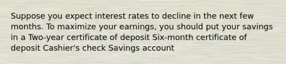 Suppose you expect interest rates to decline in the next few months. To maximize your earnings, you should put your savings in a Two-year certificate of deposit Six-month certificate of deposit Cashier's check Savings account