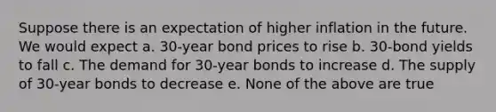 Suppose there is an expectation of higher inflation in the future. We would expect a. 30-year bond prices to rise b. 30-bond yields to fall c. The demand for 30-year bonds to increase d. The supply of 30-year bonds to decrease e. None of the above are true