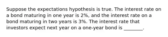 Suppose the expectations hypothesis is true. The interest rate on a bond maturing in one year is 2%, and the interest rate on a bond maturing in two years is 3%. The interest rate that investors expect next year on a one-year bond is ________.