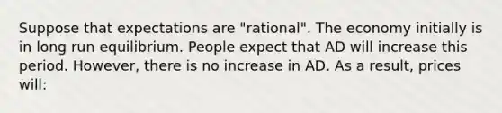 Suppose that expectations are "rational". The economy initially is in long run equilibrium. People expect that AD will increase this period. However, there is no increase in AD. As a result, prices will: