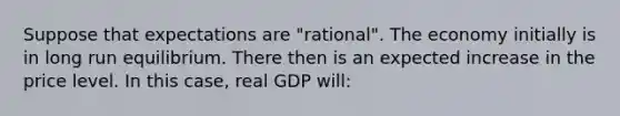 Suppose that expectations are "rational". The economy initially is in long run equilibrium. There then is an expected increase in the price level. In this case, real GDP will: