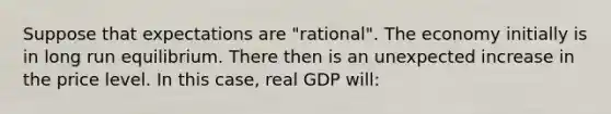 Suppose that expectations are "rational". The economy initially is in long run equilibrium. There then is an unexpected increase in the price level. In this case, real GDP will: