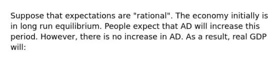 Suppose that expectations are "rational". The economy initially is in long run equilibrium. People expect that AD will increase this period. However, there is no increase in AD. As a result, real GDP will: