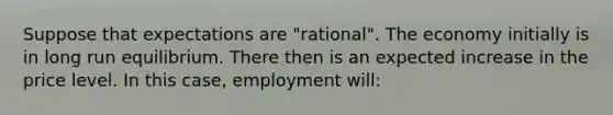 Suppose that expectations are "rational". The economy initially is in long run equilibrium. There then is an expected increase in the price level. In this case, employment will: