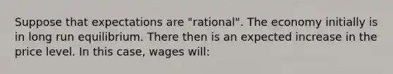 Suppose that expectations are "rational". The economy initially is in long run equilibrium. There then is an expected increase in the price level. In this case, wages will: