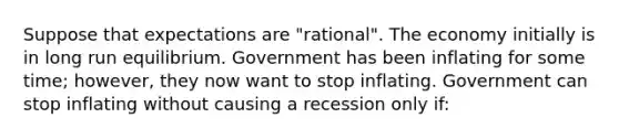 Suppose that expectations are "rational". The economy initially is in long run equilibrium. Government has been inflating for some time; however, they now want to stop inflating. Government can stop inflating without causing a recession only if: