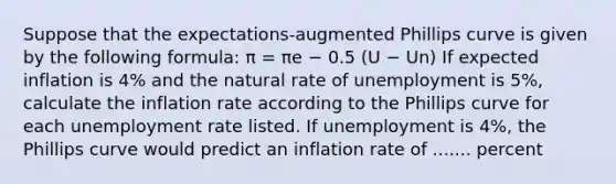 Suppose that the​ expectations-augmented Phillips curve is given by the following​ formula: π = πe − 0.5 (U − Un) If expected inflation is 4​% and the natural rate of unemployment is 5​%, calculate the inflation rate according to the Phillips curve for each unemployment rate listed. If unemployment is 4​%, the Phillips curve would predict an inflation rate of ....... percent