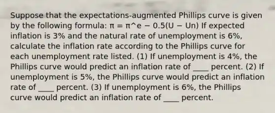 Suppose that the expectations-augmented Phillips curve is given by the following formula: π = π^e − 0.5(U − Un) If expected inflation is 3% and the natural rate of unemployment is 6%, calculate the inflation rate according to the Phillips curve for each unemployment rate listed. (1) If unemployment is 4%, the Phillips curve would predict an inflation rate of ____ percent. (2) If unemployment is 5%, the Phillips curve would predict an inflation rate of ____ percent. (3) If unemployment is 6%, the Phillips curve would predict an inflation rate of ____ percent.