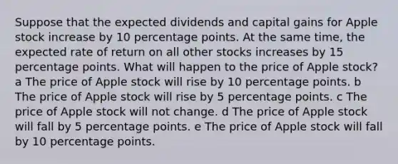 Suppose that the expected dividends and capital gains for Apple stock increase by 10 percentage points. At the same time, the expected rate of return on all other stocks increases by 15 percentage points. What will happen to the price of Apple stock? a The price of Apple stock will rise by 10 percentage points. b The price of Apple stock will rise by 5 percentage points. c The price of Apple stock will not change. d The price of Apple stock will fall by 5 percentage points. e The price of Apple stock will fall by 10 percentage points.