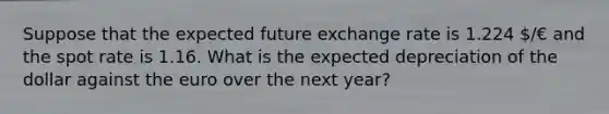 Suppose that the expected future exchange rate is 1.224 /€ and the spot rate is 1.16. What is the expected depreciation of the dollar against the euro over the next year?