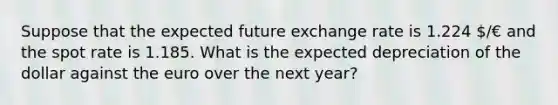 Suppose that the expected future exchange rate is 1.224 /€ and the spot rate is 1.185. What is the expected depreciation of the dollar against the euro over the next year?