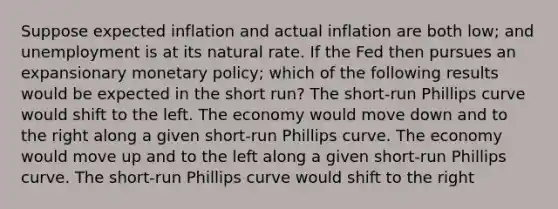 Suppose expected inflation and actual inflation are both low; and unemployment is at its natural rate. If the Fed then pursues an expansionary <a href='https://www.questionai.com/knowledge/kEE0G7Llsx-monetary-policy' class='anchor-knowledge'>monetary policy</a>; which of the following results would be expected in the short run? The short-run Phillips curve would shift to the left. The economy would move down and to the right along a given short-run Phillips curve. The economy would move up and to the left along a given short-run Phillips curve. The short-run Phillips curve would shift to the right