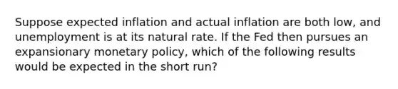 Suppose expected inflation and actual inflation are both low, and unemployment is at its natural rate. If the Fed then pursues an expansionary <a href='https://www.questionai.com/knowledge/kEE0G7Llsx-monetary-policy' class='anchor-knowledge'>monetary policy</a>, which of the following results would be expected in the short run?