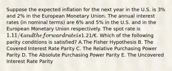 Suppose the expected inflation for the next year in the U.S. is 3% and 2% in the European Monetary Union. The annual interest rates (in nominal terms) are 6% and 5% in the U.S. and in the European Monetary Union respectively. The <a href='https://www.questionai.com/knowledge/kZvBuicLf8-spot-rate' class='anchor-knowledge'>spot rate</a> is 1.11/€ and the forward rate is1.21/€. Which of the following parity conditions is satisfied? A.The Fisher Hypothesis B. The Covered Interest Rate Parity C. The Relative Purchasing Power Parity D. The Absolute Purchasing Power Parity E. The Uncovered Interest Rate Parity