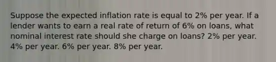 Suppose the expected inflation rate is equal to 2% per year. If a lender wants to earn a real rate of return of 6% on loans, what nominal interest rate should she charge on loans? 2% per year. 4% per year. 6% per year. 8% per year.