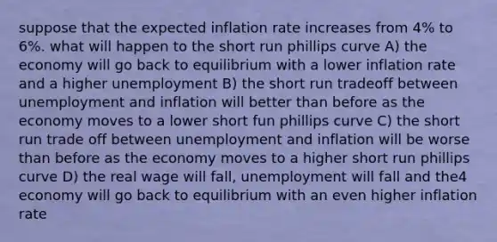 suppose that the expected inflation rate increases from 4% to 6%. what will happen to the short run phillips curve A) the economy will go back to equilibrium with a lower inflation rate and a higher unemployment B) the short run tradeoff between unemployment and inflation will better than before as the economy moves to a lower short fun phillips curve C) the short run trade off between unemployment and inflation will be worse than before as the economy moves to a higher short run phillips curve D) the real wage will fall, unemployment will fall and the4 economy will go back to equilibrium with an even higher inflation rate