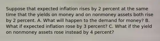 Suppose that expected inflation rises by 2 percent at the same time that the yields on money and on nonmoney assets both rise by 2 percent. A. What will happen to the demand for money? B. What if expected inflation rose by 3 percent? C. What if the yield on nonmoney assets rose instead by 4 percent?