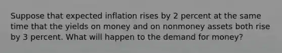 Suppose that expected inflation rises by 2 percent at the same time that the yields on money and on nonmoney assets both rise by 3 percent. What will happen to the demand for money?