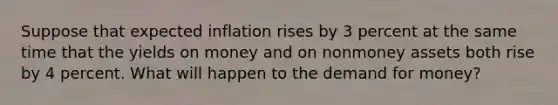 Suppose that expected inflation rises by 3 percent at the same time that the yields on money and on nonmoney assets both rise by 4 percent. What will happen to the demand for money?