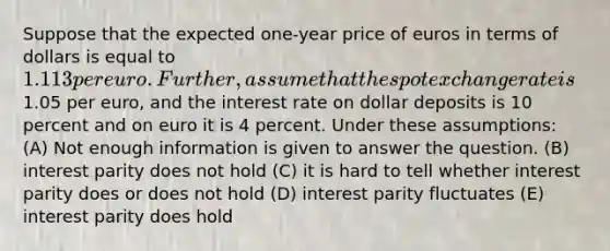 Suppose that the expected one-year price of euros in terms of dollars is equal to 1.113 per euro. Further, assume that the spot exchange rate is1.05 per euro, and the interest rate on dollar deposits is 10 percent and on euro it is 4 percent. Under these assumptions: (A) Not enough information is given to answer the question. (B) interest parity does not hold (C) it is hard to tell whether interest parity does or does not hold (D) interest parity fluctuates (E) interest parity does hold