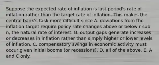 Suppose the expected rate of inflation is last​ period's rate of inflation rather than the target rate of inflation. This makes the central​ bank's task more difficult since A. deviations from the inflation target require policy rate changes above or below r sub n, the natural rate of interest. B. output gaps generate increases or decreases in inflation rather than simply higher or lower levels of inflation. C. compensatory swings in economic activity must occur given initial booms​ (or recessions). D. all of the above. E. A and C only.