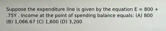 Suppose the expenditure line is given by the equation E = 800 + .75Y . Income at the point of spending balance equals: (A) 800 (B) 1,066.67 (C) 1,600 (D) 3,200