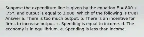 Suppose the expenditure line is given by the equation E = 800 + .75Y, and output is equal to 3,000. Which of the following is true? Answer a. There is too much output. b. There is an incentive for firms to increase output. c. Spending is equal to income. d. The economy is in equilibrium. e. Spending is <a href='https://www.questionai.com/knowledge/k7BtlYpAMX-less-than' class='anchor-knowledge'>less than</a> income.