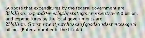 Suppose that expenditures by the federal government are 35 billion, expenditures by the state governments are50 billion, and expenditures by the local governments are 25 billion. Government purchases of goods and services equal billion. (Enter a number in the blank.)