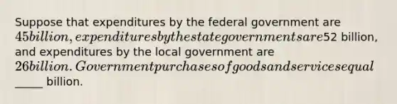 Suppose that expenditures by the federal government are 45 billion, expenditures by the state governments are52 billion, and expenditures by the local government are 26 billion. Government purchases of goods and services equal_____ billion.