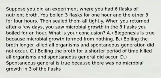 Suppose you did an experiment where you had 6 flasks of nutrient broth. You boiled 3 flasks for one hour and the other 3 for four hours. Then sealed them all tightly. When you returned after a few days, you saw microbial growth in the 3 flasks you boiled for an hour. What is your conclusion? A.) Biogenesis is true because microbial growth formed from nothing. B.) Boiling the broth longer killed all organisms and spontaneous generation did not occur. C.) Boiling the broth for a shorter period of time killed all organisms and spontaneous general did occur. D.) Spontaneous general is true because there was no microbial growth in 3 of the flasks