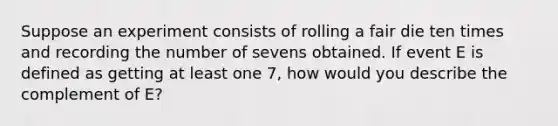 Suppose an experiment consists of rolling a fair die ten times and recording the number of sevens obtained. If event E is defined as getting at least one​ 7, how would you describe the complement of​ E?