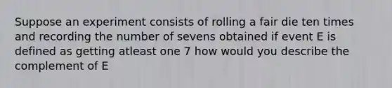 Suppose an experiment consists of rolling a fair die ten times and recording the number of sevens obtained if event E is defined as getting atleast one 7 how would you describe the complement of E