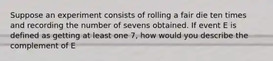 Suppose an experiment consists of rolling a fair die ten times and recording the number of sevens obtained. If event E is defined as getting at least one 7, how would you describe the complement of E