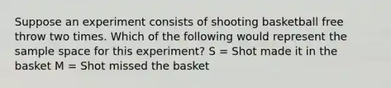 Suppose an experiment consists of shooting basketball free throw two times. Which of the following would represent the sample space for this experiment? S = Shot made it in the basket M = Shot missed the basket