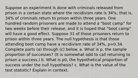 Suppose an experiment is done with criminals released from prison in a certain state where the recidivism rate is 34​%; that​ is, 34​% of criminals return to prison within three years. One hundred random prisoners are made to attend a​ "boot camp" for two weeks before their​ release, and it is hoped that​ "boot camp" will have a good effect. Suppose 31 of those prisoners return to prison within three years. The null hypothesis is that those attending boot camp have a recidivism rate of 34​%, p=0.34. Complete parts​ (a) through​ (c) below. a. What is p​, the sample proportion of​ successes? (It is somewhat odd to call returning to prison a​ success.) b. What is p0​, the hypothetical proportion of success under the null​ hypothesis? c. What is the value of the test​ statistic? Explain in context.