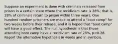 Suppose an experiment is done with criminals released from prison in a certain state where the recidivism rate is 28​%; that​ is, 28​% of criminals return to prison within three years. One hundred random prisoners are made to attend a​ "boot camp" for two weeks before their​ release, and it is hoped that​ "boot camp" will have a good effect. The null hypothesis is that those attending boot camp have a recidivism rate of 28​%, p=0.28. Report the alternative hypothesis in words and in symbols.