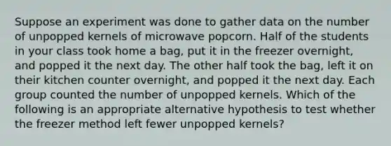 Suppose an experiment was done to gather data on the number of unpopped kernels of microwave popcorn. Half of the students in your class took home a​ bag, put it in the freezer​ overnight, and popped it the next day. The other half took the​ bag, left it on their kitchen counter​ overnight, and popped it the next day. Each group counted the number of unpopped kernels. Which of the following is an appropriate alternative hypothesis to test whether the freezer method left fewer unpopped​ kernels?