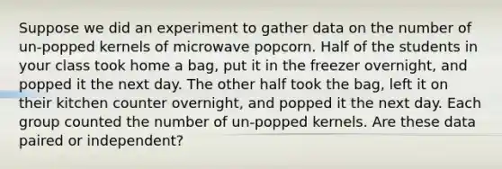 Suppose we did an experiment to gather data on the number of​ un-popped kernels of microwave popcorn. Half of the students in your class took home a​ bag, put it in the freezer​ overnight, and popped it the next day. The other half took the​ bag, left it on their kitchen counter​ overnight, and popped it the next day. Each group counted the number of​ un-popped kernels. Are these data paired or​ independent?