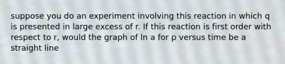 suppose you do an experiment involving this reaction in which q is presented in large excess of r. If this reaction is first order with respect to r, would the graph of ln a for p versus time be a straight line