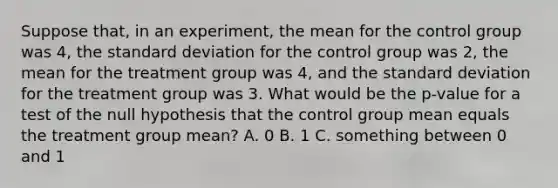 Suppose that, in an experiment, the mean for the control group was 4, the <a href='https://www.questionai.com/knowledge/kqGUr1Cldy-standard-deviation' class='anchor-knowledge'>standard deviation</a> for the control group was 2, the mean for the treatment group was 4, and the standard deviation for the treatment group was 3. What would be the p-value for a test of the null hypothesis that the control group mean equals the treatment group mean? A. 0 B. 1 C. something between 0 and 1