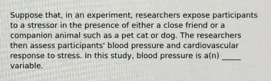 Suppose that, in an experiment, researchers expose participants to a stressor in the presence of either a close friend or a companion animal such as a pet cat or dog. The researchers then assess participants' blood pressure and cardiovascular response to stress. In this study, blood pressure is a(n) _____ variable.