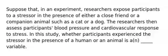 Suppose that, in an experiment, researchers expose participants to a stressor in the presence of either a close friend or a companion animal such as a cat or a dog. The researchers then assess participants' blood pressure and cardiovascular response to stress. In this study, whether participants experienced the stressor in the presence of a human or an animal is a(n) _____ variable.