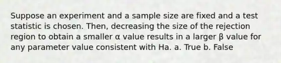 Suppose an experiment and a sample size are fixed and a test statistic is chosen. Then, decreasing the size of the rejection region to obtain a smaller α value results in a larger β value for any parameter value consistent with Ha. a. True b. False