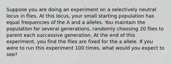 Suppose you are doing an experiment on a selectively neutral locus in flies. At this locus, your small starting population has equal frequencies of the A and a alleles. You maintain the population for several generations, randomly choosing 20 flies to parent each successive generation. At the end of this experiment, you find the flies are fixed for the a allele. If you were to run this experiment 100 times, what would you expect to see?