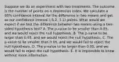 Suppose we do an experiment with two treatments. The outcome is the number of points on a depression index. We calculate a 95% confidence interval for the difference in two means and get as our confidence interval (-5.2, 3.1) points. What would we expect if we test the difference between two means using a two-sided hypothesis test? A. The p-value to be smaller than 0.05, and we would reject the null hypothesis. B. The p-value to be larger than 0.05, and we would reject the null hypothesis. C. The p-value to be smaller than 0.05, and we would fail to reject the null hypothesis. D. The p-value to be larger than 0.05, and we would fail to reject the null hypothesis. E. It is impossible to know without more information.