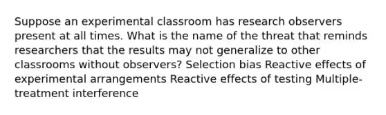 Suppose an experimental classroom has research observers present at all times. What is the name of the threat that reminds researchers that the results may not generalize to other classrooms without observers? Selection bias Reactive effects of experimental arrangements Reactive effects of testing Multiple-treatment interference