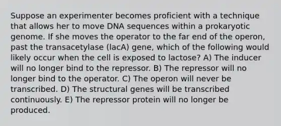 Suppose an experimenter becomes proficient with a technique that allows her to move DNA sequences within a prokaryotic genome. If she moves the operator to the far end of the operon, past the transacetylase (lacA) gene, which of the following would likely occur when the cell is exposed to lactose? A) The inducer will no longer bind to the repressor. B) The repressor will no longer bind to the operator. C) The operon will never be transcribed. D) The structural genes will be transcribed continuously. E) The repressor protein will no longer be produced.