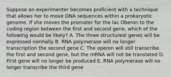 Suppose an experimenter becomes proficient with a technique that allows her to move DNA sequences within a prokaryotic genome. If she moves the promoter for the lac Oberon to the coding region between the first and second gene, which of the following would be likely? A. The three structureal genes will be expressed normally B. RNA polymerase will no longer transcription the second gene C. The operon will still transcribe the first and second gene, but the mRNA will not be translated D. First gene will no longer be produced E. RNA polymerase will no longer transcribe the third gene