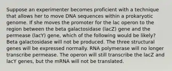 Suppose an experimenter becomes proficient with a technique that allows her to move DNA sequences within a prokaryotic genome. If she moves the promoter for the lac operon to the region between the beta galactosidase (lacZ) gene and the permease (lacY) gene, which of the following would be likely? Beta galactosidase will not be produced. The three structural genes will be expressed normally. RNA polymerase will no longer transcribe permease. The operon will still transcribe the lacZ and lacY genes, but the mRNA will not be translated.