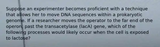 Suppose an experimenter becomes proficient with a technique that allows her to move DNA sequences within a prokaryotic genome. If a researcher moves the operator to the far end of the operon, past the transacetylase (lacA) gene, which of the following processes would likely occur when the cell is exposed to lactose?